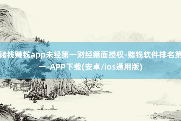 赌钱赚钱app未经第一财经籍面授权-赌钱软件排名第一-APP下载(安卓/ios通用版)