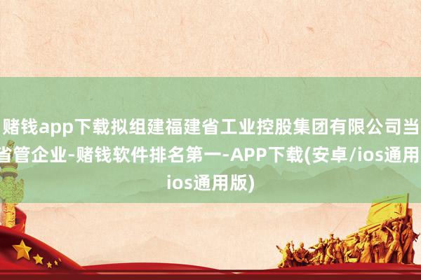 赌钱app下载拟组建福建省工业控股集团有限公司当作省管企业-赌钱软件排名第一-APP下载(安卓/ios通用版)