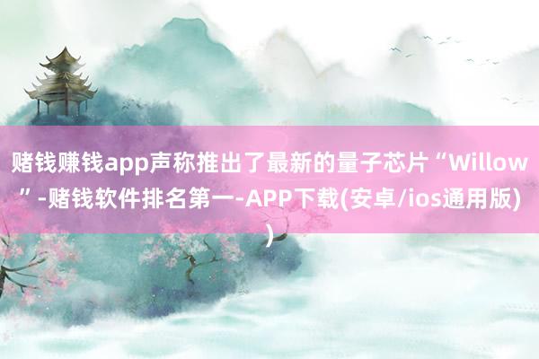 赌钱赚钱app声称推出了最新的量子芯片“Willow”-赌钱软件排名第一-APP下载(安卓/ios通用版)