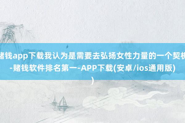 赌钱app下载我认为是需要去弘扬女性力量的一个契机-赌钱软件排名第一-APP下载(安卓/ios通用版)