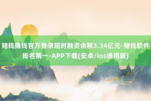 赌钱赚钱官方登录现时融资余额3.34亿元-赌钱软件排名第一-APP下载(安卓/ios通用版)