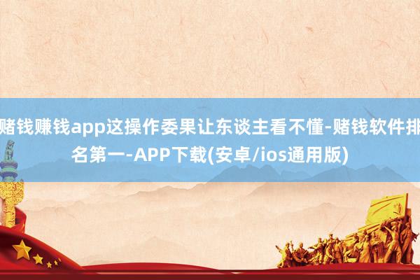 赌钱赚钱app这操作委果让东谈主看不懂-赌钱软件排名第一-APP下载(安卓/ios通用版)