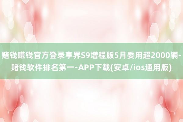 赌钱赚钱官方登录享界S9增程版5月委用超2000辆-赌钱软件排名第一-APP下载(安卓/ios通用版)