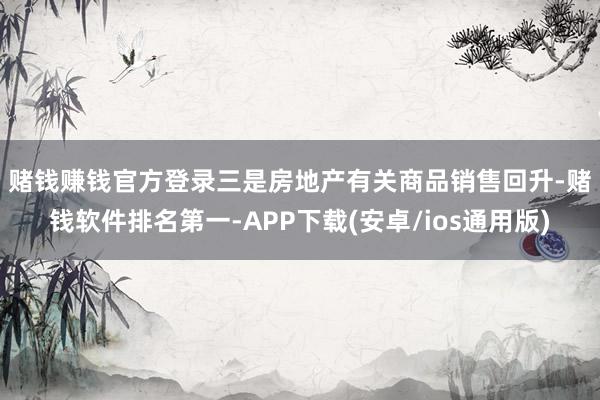 赌钱赚钱官方登录　　三是房地产有关商品销售回升-赌钱软件排名第一-APP下载(安卓/ios通用版)