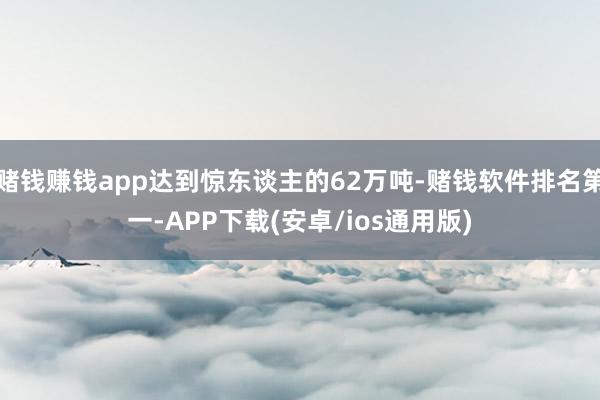 赌钱赚钱app达到惊东谈主的62万吨-赌钱软件排名第一-APP下载(安卓/ios通用版)