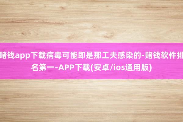 赌钱app下载病毒可能即是那工夫感染的-赌钱软件排名第一-APP下载(安卓/ios通用版)