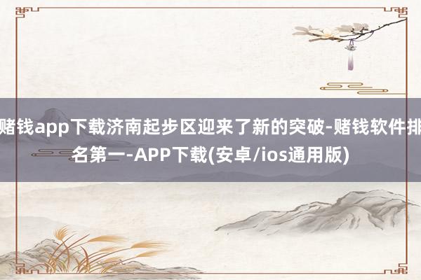 赌钱app下载济南起步区迎来了新的突破-赌钱软件排名第一-APP下载(安卓/ios通用版)