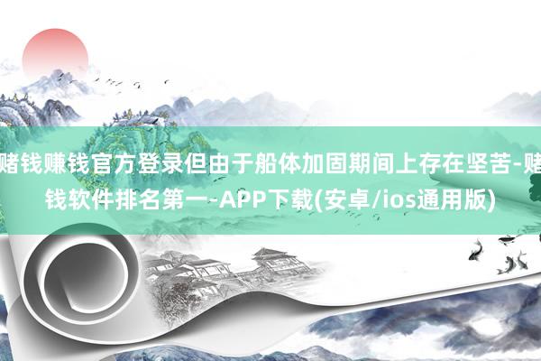 赌钱赚钱官方登录但由于船体加固期间上存在坚苦-赌钱软件排名第一-APP下载(安卓/ios通用版)