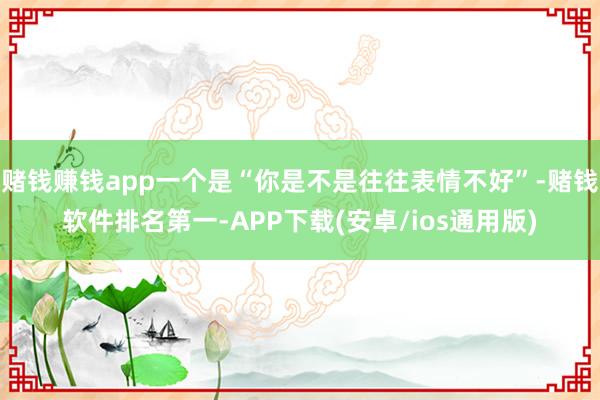 赌钱赚钱app一个是“你是不是往往表情不好”-赌钱软件排名第一-APP下载(安卓/ios通用版)