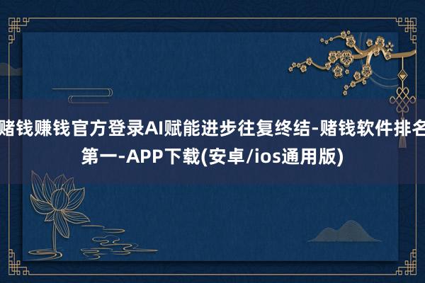 赌钱赚钱官方登录AI赋能进步往复终结-赌钱软件排名第一-APP下载(安卓/ios通用版)