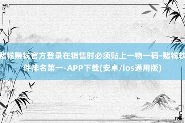赌钱赚钱官方登录在销售时必须贴上一物一码-赌钱软件排名第一-APP下载(安卓/ios通用版)