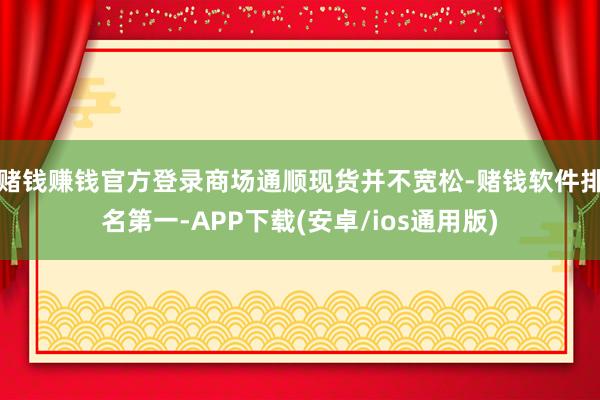 赌钱赚钱官方登录商场通顺现货并不宽松-赌钱软件排名第一-APP下载(安卓/ios通用版)