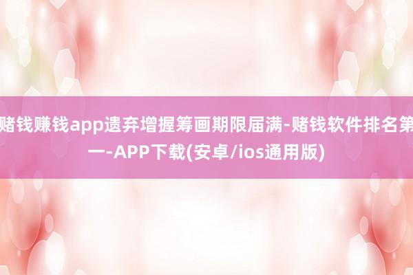 赌钱赚钱app遗弃增握筹画期限届满-赌钱软件排名第一-APP下载(安卓/ios通用版)