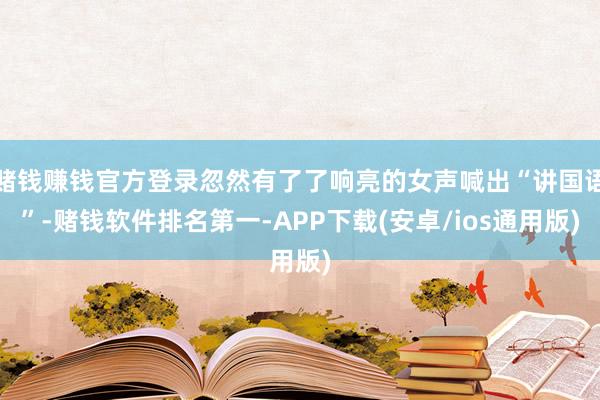 赌钱赚钱官方登录忽然有了了响亮的女声喊出“讲国语”-赌钱软件排名第一-APP下载(安卓/ios通用版)