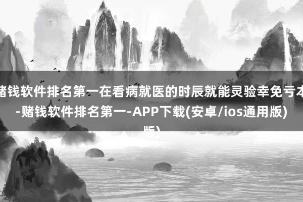 赌钱软件排名第一在看病就医的时辰就能灵验幸免亏本-赌钱软件排名第一-APP下载(安卓/ios通用版)