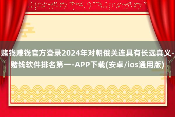 赌钱赚钱官方登录2024年对朝俄关连具有长远真义-赌钱软件排名第一-APP下载(安卓/ios通用版)