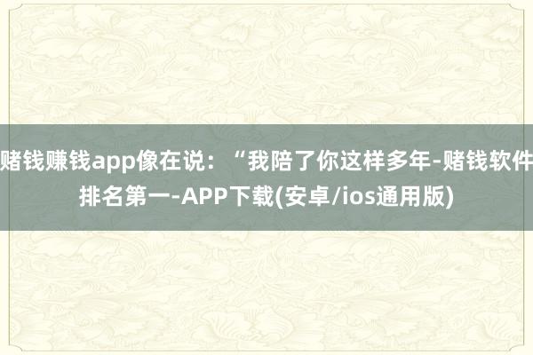 赌钱赚钱app像在说：“我陪了你这样多年-赌钱软件排名第一-APP下载(安卓/ios通用版)