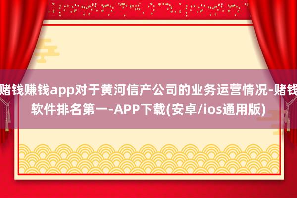 赌钱赚钱app对于黄河信产公司的业务运营情况-赌钱软件排名第一-APP下载(安卓/ios通用版)