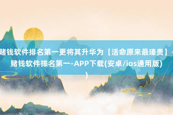 赌钱软件排名第一更将其升华为【活命原来最瑧贵】-赌钱软件排名第一-APP下载(安卓/ios通用版)