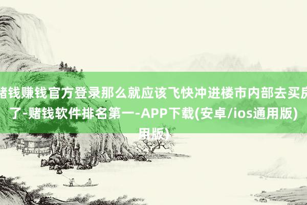 赌钱赚钱官方登录那么就应该飞快冲进楼市内部去买房了-赌钱软件排名第一-APP下载(安卓/ios通用版)