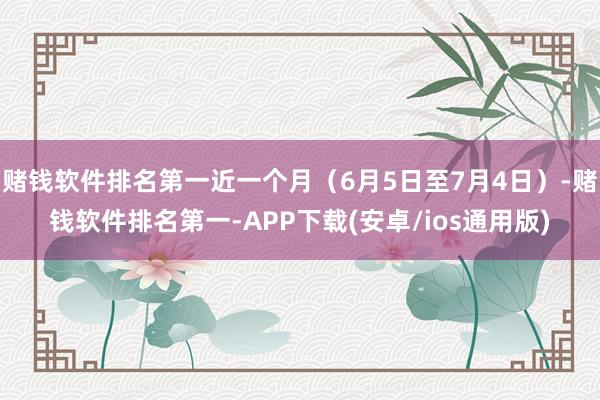 赌钱软件排名第一近一个月（6月5日至7月4日）-赌钱软件排名第一-APP下载(安卓/ios通用版)