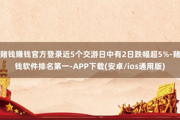 赌钱赚钱官方登录近5个交游日中有2日跌幅超5%-赌钱软件排名第一-APP下载(安卓/ios通用版)