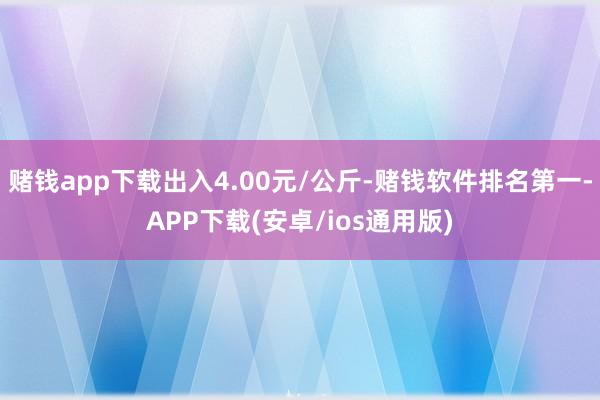 赌钱app下载出入4.00元/公斤-赌钱软件排名第一-APP下载(安卓/ios通用版)