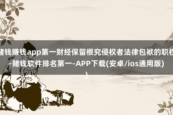 赌钱赚钱app第一财经保留根究侵权者法律包袱的职权-赌钱软件排名第一-APP下载(安卓/ios通用版)