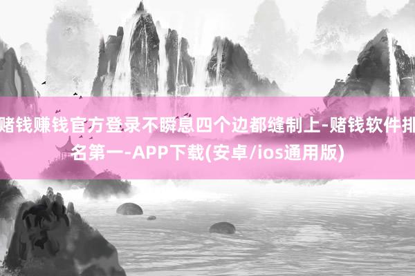 赌钱赚钱官方登录不瞬息四个边都缝制上-赌钱软件排名第一-APP下载(安卓/ios通用版)