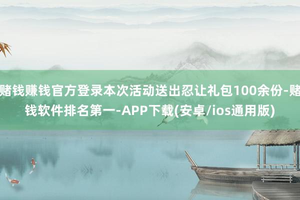 赌钱赚钱官方登录本次活动送出忍让礼包100余份-赌钱软件排名第一-APP下载(安卓/ios通用版)