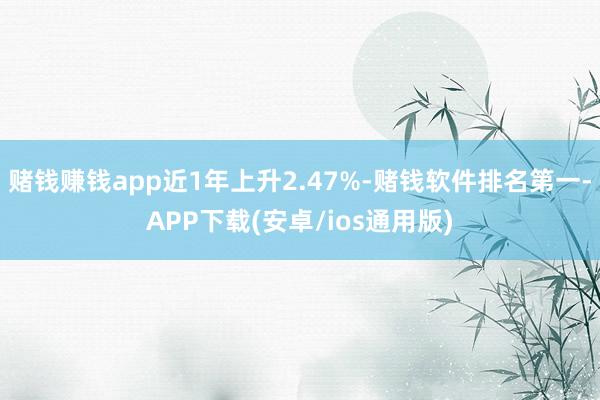 赌钱赚钱app近1年上升2.47%-赌钱软件排名第一-APP下载(安卓/ios通用版)