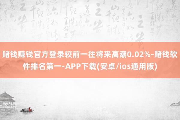 赌钱赚钱官方登录较前一往将来高潮0.02%-赌钱软件排名第一-APP下载(安卓/ios通用版)