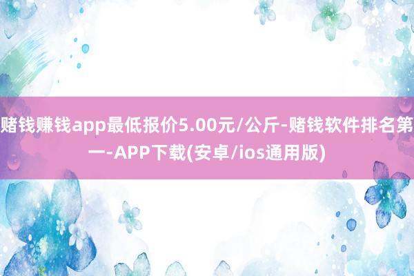 赌钱赚钱app最低报价5.00元/公斤-赌钱软件排名第一-APP下载(安卓/ios通用版)