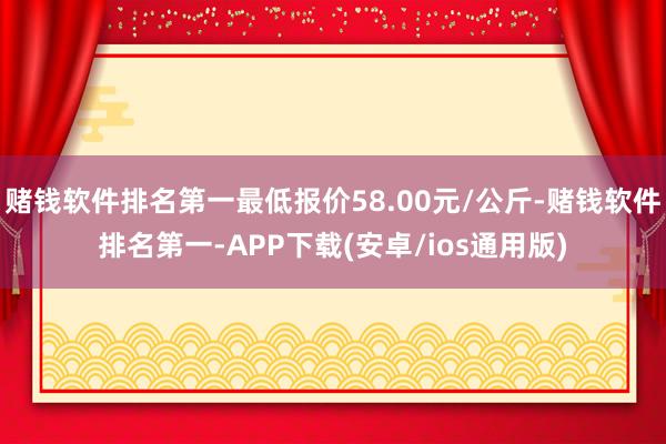 赌钱软件排名第一最低报价58.00元/公斤-赌钱软件排名第一-APP下载(安卓/ios通用版)