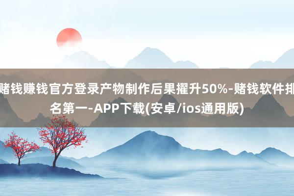 赌钱赚钱官方登录产物制作后果擢升50%-赌钱软件排名第一-APP下载(安卓/ios通用版)