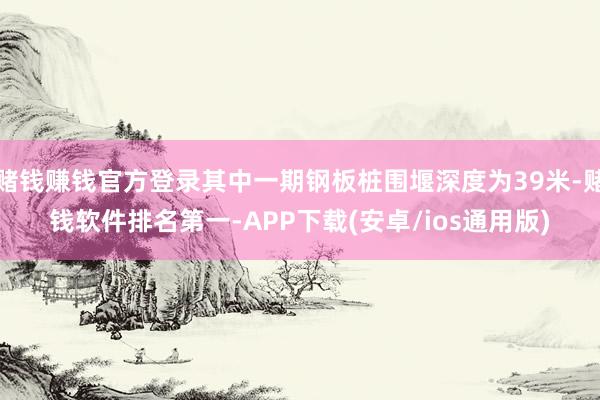 赌钱赚钱官方登录其中一期钢板桩围堰深度为39米-赌钱软件排名第一-APP下载(安卓/ios通用版)