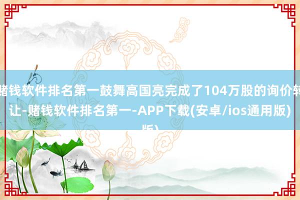 赌钱软件排名第一鼓舞高国亮完成了104万股的询价转让-赌钱软件排名第一-APP下载(安卓/ios通用版)
