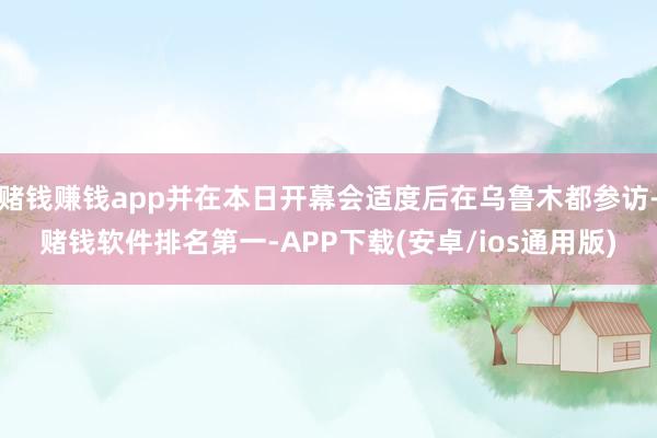 赌钱赚钱app并在本日开幕会适度后在乌鲁木都参访-赌钱软件排名第一-APP下载(安卓/ios通用版)
