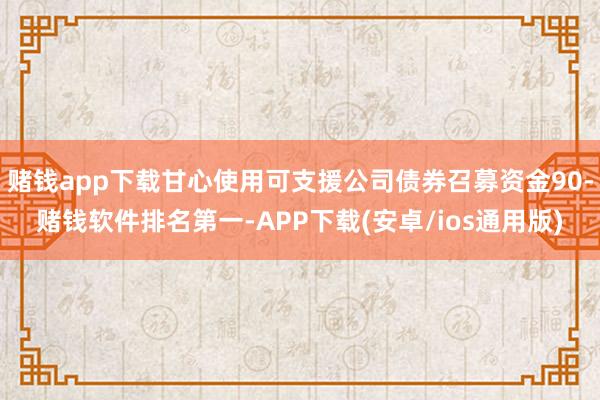 赌钱app下载甘心使用可支援公司债券召募资金90-赌钱软件排名第一-APP下载(安卓/ios通用版)