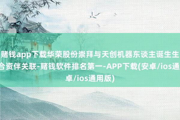 赌钱app下载华荣股份崇拜与天创机器东谈主诞生生态配合资伴关联-赌钱软件排名第一-APP下载(安卓/ios通用版)