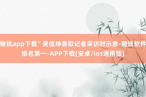 赌钱app下载”吴信坤袭取记者采访时示意-赌钱软件排名第一-APP下载(安卓/ios通用版)