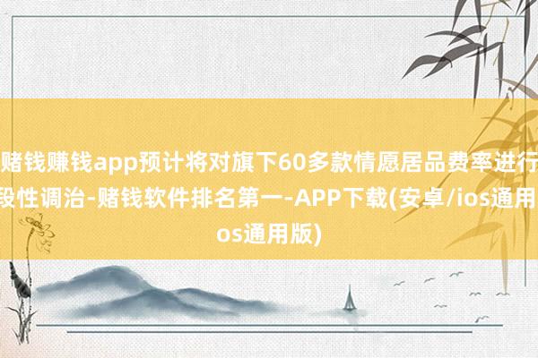 赌钱赚钱app预计将对旗下60多款情愿居品费率进行阶段性调治-赌钱软件排名第一-APP下载(安卓/ios通用版)