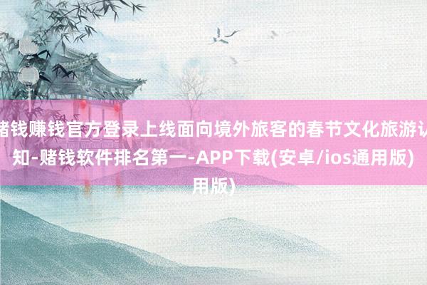 赌钱赚钱官方登录上线面向境外旅客的春节文化旅游认知-赌钱软件排名第一-APP下载(安卓/ios通用版)