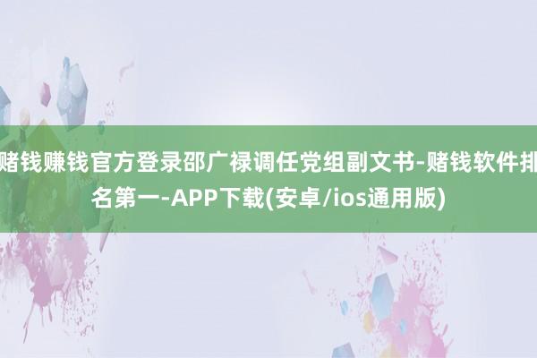 赌钱赚钱官方登录邵广禄调任党组副文书-赌钱软件排名第一-APP下载(安卓/ios通用版)