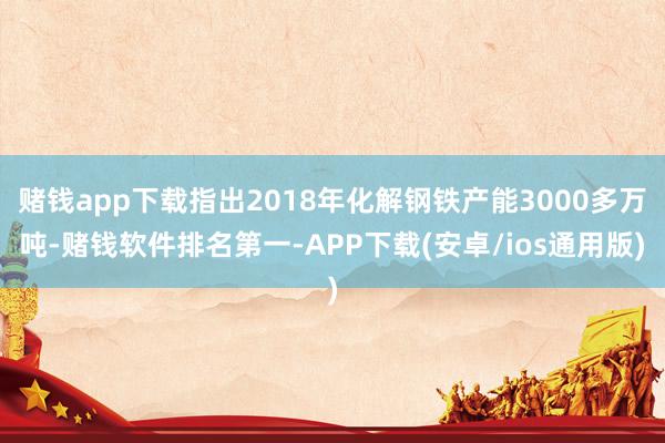 赌钱app下载指出2018年化解钢铁产能3000多万吨-赌钱软件排名第一-APP下载(安卓/ios通用版)