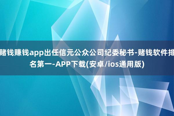 赌钱赚钱app出任信元公众公司纪委秘书-赌钱软件排名第一-APP下载(安卓/ios通用版)