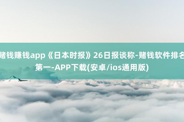 赌钱赚钱app《日本时报》26日报谈称-赌钱软件排名第一-APP下载(安卓/ios通用版)
