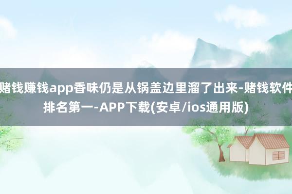 赌钱赚钱app香味仍是从锅盖边里溜了出来-赌钱软件排名第一-APP下载(安卓/ios通用版)