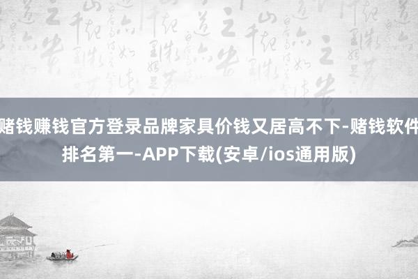 赌钱赚钱官方登录品牌家具价钱又居高不下-赌钱软件排名第一-APP下载(安卓/ios通用版)