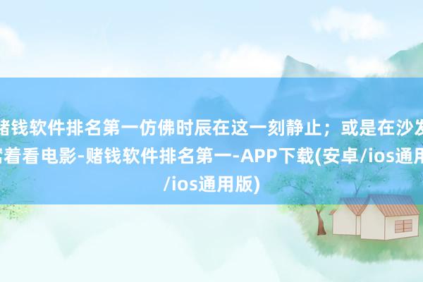 赌钱软件排名第一仿佛时辰在这一刻静止；或是在沙发上窝着看电影-赌钱软件排名第一-APP下载(安卓/ios通用版)
